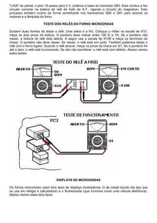 "LIGA" do painel, o pino 16 passa para 5 V, polariza a base do transístor Q82. Este conduz e faz
circular corrente na bobina do relê do trafo de A.T., ligando o circuito do magnetron. Este
processo também ocorre de forma semelhante nos transístores Q80 e Q81 para acionar os
motores e a lâmpada do forno.

                       TESTE DOS RELÊS DO FORNO MICROONDAS

Existem duas formas de testar o relê: Uma delas é a frio. Coloque o mitter na escala de X10,
meça os dois pinos da bobina. O ponteiro deve indicar entre 100 Ω e 1K. Se o ponteiro não
mexer, a bobina do relê está aberta. A seguir use a escala de X10K e meça os terminais da
chave. O ponteiro não deve mexer. Se mexer, o relê está em curto. Também podemos testar o
relê com o forno ligado. Quando o relê atracar, meça os pinos da chave em X1. Se o ponteiro for
até o zero, o relê está funcionando. Se isto não acontecer, o relê está com defeito. Abaixo vemos
estes testes:




                                 DISPLAYS DE MICROONDAS

Os fornos microondas usam dois tipos de displays mostradores: O de cristal líquido (do tipo que
se usa em relógio e calculadora) e o fluorescente (que funciona como uma válvula eletrônica).
Abaixo vemos estes dois tipos:
 