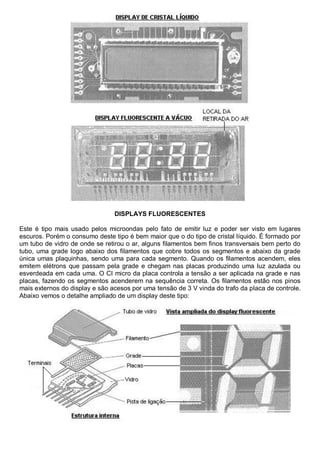 DISPLAYS FLUORESCENTES

Este é tipo mais usado pelos microondas pelo fato de emitir luz e poder ser visto em lugares
escuros. Porém o consumo deste tipo é bem maior que o do tipo de cristal líquido. É formado por
um tubo de vidro de onde se retirou o ar, alguns filamentos bem finos transversais bem perto do
tubo, uma grade logo abaixo dos filamentos que cobre todos os segmentos e abaixo da grade
única umas plaquinhas, sendo uma para cada segmento. Quando os filamentos acendem, eles
emitem elétrons que passam pela grade e chegam nas placas produzindo uma luz azulada ou
esverdeada em cada uma. O CI micro da placa controla a tensão a ser aplicada na grade e nas
placas, fazendo os segmentos acenderem na sequência correta. Os filamentos estão nos pinos
mais externos do display e são acesos por uma tensão de 3 V vinda do trafo da placa de controle.
Abaixo vemos o detalhe ampliado de um display deste tipo:
 