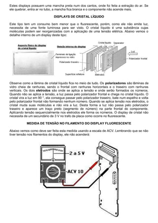 Estes displays possuem uma mancha preta num dos cantos, onde foi feita a extração do ar. Se
ele quebrar, entra ar no tubo, a mancha fica branca e o componente não acende mais.

                               DISPLAYS DE CRISTAL LÍQUIDO

Este tipo tem um consumo bem menor que o fluorescente, porém, como ele não emite luz,
necessita de uma fonte luminosa para ser visto. O cristal líquido é uma substância cujas
moléculas podem ser reorganizadas com a aplicação de uma tensão elétrica. Abaixo vemos o
detalhe interno de um display deste tipo:




Observe como a lâmina de cristal líquido fica no meio de tudo. Os polarizadores são lâminas de
vidro cheia de ranhuras, sendo o frontal com ranhuras horizontais e o traseiro com ranhuras
verticais. Os dois eletrodos são onde se aplica a tensão e onde serão formados os números.
Quando não se aplica a tensão, a luz passa pelo polarizador frontal e chega no cristal líquido. O
cristal vira a luz em 90 °, ela consegue passar pelo polarizador traseiro, bate num espelho e volta
pelo polarizador frontal não formando nenhum número. Quando se aplica tensão nos eletrodos, o
cristal muda suas moléculas e não vira a luz. Desta forma a luz não passa pelo polarizador
traseiro e aparece um traço preto (segmento de número) na parte frontal do componente.
Aplicando tensão sequencialmente nos eletrodos ele forma os números. O display de cristal não
necessita de um secundário de 3 V no trafo da placa como ocorre no fluorescente.

            MEDIDA DE TENSÃO NO FILAMENTO DO DISPLAY FLUORESCENTE

Abaixo vemos como deve ser feita esta medida usando a escala de ACV. Lembrando que se não
tiver tensão nos filamentos do display, ele não acenderá:
 