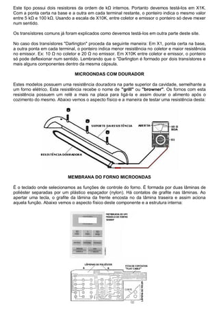 Este tipo possui dois resistores da ordem de kΩ internos. Portanto devemos testá-los em X1K.
Com a ponta certa na base e a outra em cada terminal restante, o ponteiro indica o mesmo valor
entre 5 kΩ e 100 kΩ. Usando a escala de X10K, entre coletor e emissor o ponteiro só deve mexer
num sentido.

Os transístores comuns já foram explicados como devemos testá-los em outra parte deste site.

No caso dos transístores "Darlington" proceda da seguinte maneira: Em X1, ponta certa na base,
a outra ponta em cada terminal, o ponteiro indica menor resistência no coletor e maior resistência
no emissor. Ex: 10 Ω no coletor e 20 Ω no emissor. Em X10K entre coletor e emissor, o ponteiro
só pode deflexionar num sentido. Lembrando que o "Darlington é formado por dois transístores e
mais alguns componentes dentro da mesma cápsula.

                               MICROONDAS COM DOURADOR

Estes modelos possuem uma resistência douradora na parte superior da cavidade, semelhante a
um forno elétrico. Esta resistência recebe o nome de "grill" ou "browner". Os fornos com esta
resistência possuem um relê a mais na placa para ligá-la e assim dourar o alimento após o
cozimento do mesmo. Abaixo vemos o aspecto físico e a maneira de testar uma resistência desta:




                           MEMBRANA DO FORNO MICROONDAS

É o teclado onde selecionamos as funções de controle do forno. É formada por duas lâminas de
poliéster separadas por um plástico espaçador (nylon). Há contatos de grafite nas lâminas. Ao
apertar uma tecla, o grafite da lâmina da frente encosta no da lâmina traseira e assim aciona
aquela função. Abaixo vemos o aspecto físico deste componente e a estrutura interna:
 