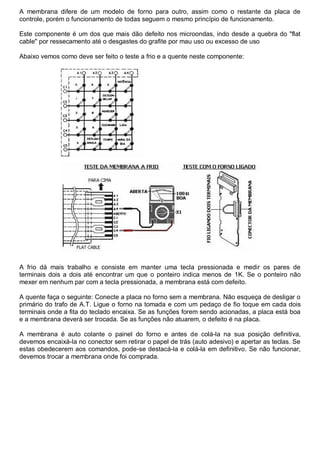 A membrana difere de um modelo de forno para outro, assim como o restante da placa de
controle, porém o funcionamento de todas seguem o mesmo princípio de funcionamento.

Este componente é um dos que mais dão defeito nos microondas, indo desde a quebra do "flat
cable" por ressecamento até o desgastes do grafite por mau uso ou excesso de uso

Abaixo vemos como deve ser feito o teste a frio e a quente neste componente:




A frio dá mais trabalho e consiste em manter uma tecla pressionada e medir os pares de
terminais dois a dois até encontrar um que o ponteiro indica menos de 1K. Se o ponteiro não
mexer em nenhum par com a tecla pressionada, a membrana está com defeito.

A quente faça o seguinte: Conecte a placa no forno sem a membrana. Não esqueça de desligar o
primário do trafo de A.T. Ligue o forno na tomada e com um pedaço de fio toque em cada dois
terminais onde a fita do teclado encaixa. Se as funções forem sendo acionadas, a placa está boa
e a membrana deverá ser trocada. Se as funções não atuarem, o defeito é na placa.

A membrana é auto colante o painel do forno e antes de colá-la na sua posição definitiva,
devemos encaixá-la no conector sem retirar o papel de trás (auto adesivo) e apertar as teclas. Se
estas obedecerem aos comandos, pode-se destacá-la e colá-la em definitivo. Se não funcionar,
devemos trocar a membrana onde foi comprada.
 