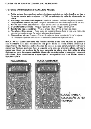 CONSERTOS NA PLACA DE CONTROLE DO MICROONDAS


1. O FORNO NÃO FUNCIONA E O PAINEL NÃO ACENDE

  a. Retire a placa de controle do painel, desligue o primário do trafo de A.T. e ao ligar o
     forno na tomada veja se chega 110 VAC no primário do trafo de alimentação da
     placa;
  b. Não chega tensão no trafo da placa – Verifique cabo AC, fusíveis e fiação no primário;
  c. Chega tensão no trafo da placa – Veja se há tensão nos secundários (12 ou 24 V e 3 V)
  d. Não há tensão nos secundários – Teste o trafo a frio. Ele deve estar queimado;
  e. O varistor está queimado – Troque-o por outro igual e refaça a trilha fusível;
  f. Tem tensão nos secundários – Veja se chega +B de 5 V no CI micro da placa;
  g. Não chega +B no micro – Teste todos os componentes da fonte e veja se o micro não
     está esquentando demais. Se estiver, ele deverá ser trocado;
  h. Chega +B ao micro – Troque o CI e se não adiantar, tente o cristal de “clock” e veja se
     não há algum capacitor comum, diodo ou transístor em curto ligado no micro.

IMPORTANTE - Quando um forno não funciona devido a uma falha na placa ou quando a
sua membrana não está funcionando, ele pode ainda ter outro defeito (inclusive o
magnetron) e não ficaremos sabendo antes de colocar a placa para funcionar ou trocar a
membrana. Portanto podemos fazer o seguinte teste antes de arrumar a placa ou trocar a
membrana: Solde um pedaço de fio nos terminais da chave dos dois relês da plca.
Coloque um copo de água na cavidade. Ligue o forno na tomada e o magnetron começará
a funcionar. Após um minuto se a água aquecer, o magnetron está bom. Abaixo vemos a
ligação na placa:
 