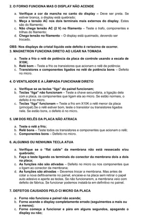 2. O FORNO FUNCIONA MAS O DISPLAY NÃO ACENDE

   a. Verifique a cor da mancha no canto do display – Deve ser preta. Se
      estiver branca, o display está quebrado;
   b. Meça a tensão AC nos dois terminais mais externos do display. Estes
      são do filamento;
   c. Não chega tensão AC (2 V) no filamento – Teste o trafo, componentes e
      trilhas do filamento;
   d. Chega tensão no filamento – O display está queimado, devendo ser
      trocado.

OBS: Nos displays de cristal líquido este defeito é raríssimo de ocorrer.
3. MAGNETRON FUNCIONA DIRETO AO LIGAR NA TOMADA

   a. Teste a frio o relê de potência da placa de controle usando a escala de
      X10K;
   b. Relê bom – Teste a frio os transistores que acionam o relê de potência;
   c. Transistores e componentes ligados no relê de potência bons – Defeito
      no micro.

4. O VENTILADOR E A LÂMPADA FUNCIONAM DIRETO

   a. Verifique se as teclas “liga” do painel funcionam;
   b. Teclas “liga” não funcionam – Teste a chave secundária, a ligação dela
      com a placa, os componentes que ligam ela ao micro. Se estão normais, o
      defeito é no micro.
   c. Teclas “liga” funcionam – Teste a frio em X10K o relê menor da placa
      (principal).Se o relê estiver bom, teste o transístor ou transistores ligados
      nele. Se estão bons, o defeito é no micro.

5. UM DOS RELÊS DA PLACA NÃO ATRACA

   a. Teste o relê a frio;
   b. Relê bons – Teste todos os transistores e componentes que acionam o relê;
   c. Componentes bons – Defeito no micro.

6. ALGUMAS OU NENHUMA TECLA ATUA

   a. Verifique se o “flat cable” da membrana não está ressecado e/ou
      quebrado;
   b. Faça o teste ligando os terminais do conector da membrana dois a dois
      na placa;
   c. As funções não são ativadas – Defeito no micro ou nos componentes que
      o ligam ao conector da membrana;
   d. As funções são ativadas – Devemos trocar a membrana. Mas antes de
      colar a nova defitivamente no painel, encaixe-a na placa sem retirar o papel
      auto adesivo e aperte as teclas. Se não funcionarem, a membrana veio com
      defeito de fábrica. Se funcionar podemos instalá-la em definitivo no painel.

7. DEFEITOS CAUSADOS PELO CI MICRO DA PLACA

   a. Forno não funciona e painel não acende;
   b. Forno acende o display completamente errado (seguimentos a mais ou
      a menos);
   c. Forno começa a funcionar e pára em alguns segundos, apagando o
      display ou não;
 