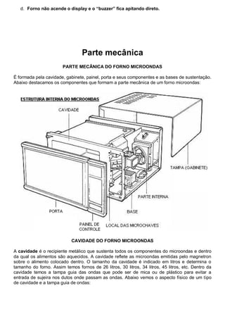 d. Forno não acende o display e o “buzzer” fica apitando direto.




                                 Parte mecânica
                        PARTE MECÂNICA DO FORNO MICROONDAS

É formada pela cavidade, gabinete, painel, porta e seus componentes e as bases de sustentação.
Abaixo destacamos os componentes que formam a parte mecânica de um forno microondas:




                            CAVIDADE DO FORNO MICROONDAS

A cavidade é o recipiente metálico que sustenta todos os componentes do microondas e dentro
da qual os alimentos são aquecidos. A cavidade reflete as microondas emitidas pelo magnetron
sobre o alimento colocado dentro. O tamanho da cavidade é indicado em litros e determina o
tamanho do forno. Assim temos fornos de 26 litros, 30 litros, 34 litros, 45 litros, etc. Dentro da
cavidade temos a tampa guia das ondas que pode ser de mica ou de plástico para evitar a
entrada de sujeira nos dutos onde passam as ondas. Abaixo vemos o aspecto físico de um tipo
de cavidade e a tampa guia de ondas:
 