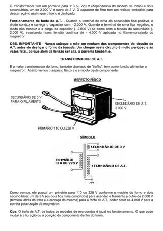 O transformador tem um primário para 110 ou 220 V (dependendo do modelo de forno) e dois
secundários, um de 2.000 V e outro de 3 V. O capacitor de filtro tem um resistor embutido para
descarregá-lo assim que o forno é desligado.

Funcionamento da fonte de A.T. - Quando o terminal de cima do secundário fica positivo, o
diodo conduz e carrega o capacitor com - 2.000 V. Quando o terminal de cima fica negativo, o
diodo não conduz e a carga do capacitor (- 2.000 V) se soma com a tensão do secundário (-
2.000 V), resultando numa tensão contínua de - 4.000 V aplicada no filamento-catodo do
magnetron.

OBS. IMPORTANTE - Nunca coloque a mão em nenhum dos componentes do circuito de
A.T. antes de desligar o forno da tomada. Um choque neste circuito é muito perigoso e às
vezes fatal, porque além da tensão ser alta, a corrente também é.

                                 TRANSFORMADOR DE A.T.

É o maior transformador do forno, também chamado de "trafão", tem como função alimentar o
magnetron. Abaixo vemos o aspecto físico e o símbolo deste componente:




Como vemos, ele possui um primário para 110 ou 220 V conforme o modelo do forno e dois
secundários: um de 3 V (os dois fios mais compridos) para acender o filamento e outro de 2.000 V
(terminal atrás do trafo e a carcaça do mesmo) para a fonte de A.T. poder obter os 4.000 V para a
correta polarização do magnetron.

Obs: O trafo de A.T. de todos os modelos de microondas é igual no funcionamento. O que pode
mudar é a furação ou a posição do componente dentro do forno.
 