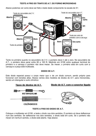 TESTE A FRIO DO TRAFO DE A.T. DO FORNO MICROONDAS

Abaixo podemos ver como deve ser feito o teste deste componente na escala de X1:




Tanto no primário quanto no secundário de 3 V, o ponteiro deve ir até o zero. No secundário de
A.T., o ponteiro deve parar entre 80 e 100 R. Medindo em X10K entre qualquer terminal do
primário e a carcaça o ponteiro não deve mexer. Se mexer, o primário está em curto com a
carcaça e a peça está inutilizada.

                                        DIODO DE A.T.

Este diodo especial possui o corpo maior que o de um diodo comum, sendo próprio para
funcionar com tensões altas. Abaixo vemos dois modelos de diodos de A.T. para microondas,
sendo um retangular e outro cilíndrico:




                              TESTE A FRIO DO DIODO DE A.T.

Coloque o multitester em X10K, e teste o diodo nos dois sentidos. O ponteiro só deve deflexionar
num dos sentidos. Se deflexionar nos dois sentidos, o diodo está em curto. Se o ponteiro não
mexer em nenhum sentido, o diodo está aberto. Veja abaixo:
 