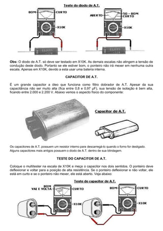 Obs: O diodo de A.T. só deve ser testado em X10K. As demais escalas não atingem a tensão de
condução deste diodo. Portanto se ele estiver bom, o ponteiro não irá mexer em nenhuma outra
escala. Apenas em X10K, devido a esta usar uma bateria interna.

                                        CAPACITOR DE A.T.

É um grande capacitor a óleo que funciona como filtro dobrador de A.T. Apesar da sua
capacitância não ser muito alta (fica entre 0,8 e 0,97 µF), sua tensão de isolação é bem alta,
ficando entre 2.000 e 2.200 V. Abaixo vemos o aspecto físico do componente:




Os capacitores de A.T. possuem um resistor interno para descarregá-lo quando o forno for desligado.
Alguns capacitores mais antigos possuem o diodo de A.T. dentro de sua blindagem.

                                  TESTE DO CAPACITOR DE A.T.

Coloque o multitester na escala de X10K e meça o capacitor nos dois sentidos. O ponteiro deve
deflexionar e voltar para a posição de alta resistência. Se o ponteiro deflexionar e não voltar, ele
está em curto e se o ponteiro não mexer, ele está aberto. Veja abaixo:
 