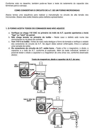 Conforme visto no desenho, também pode-se fazer o teste do isolamento do capacitor dos
terminais para a carcaça.

         COMO CONSERTAR O CIRCUITO DE A.T. DE UM FORNO MICROONDAS

Abaixo temos uma sequência para realizar a manutenção no circuito de alta tensão dos
microondas. Abaixo eles estão listados pelos defeitos apresentados:




1. O FORNO ACEITA TODOS OS COMANDOS MAS NÃO AQUECE

  a. Verifique se chega 110 VAC no primário do trafo de A.T. quando apertamos a tecla
     "liga" ou "start" do painel;
  b. Não chega tensão no primário do trafão - Neste caso o defeito está numa das
     microchaves ou na placa de controle;
  c. Tem 110 V no trafão - Antes de mais nada desligue o forno da tomada e verifique o estado
     dos conectores do circuito de A.T. Se algum deles estiver enferrujado, lime-o e aplique
     uma camada de solda;
  d. Os conectores do circuito de A.T. estão bons - Teste a frio: o magnetron, o diodo, o
     capacitor e o trafo de A.T. conforme já explicado. Além do teste individual, também é
     possível testar o diodo o capacitor e o magnetron de uma única vez, conforme observado
     abaixo:
 