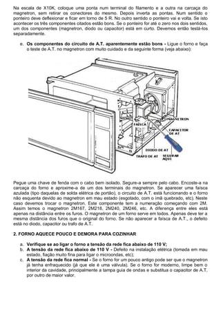 Na escala de X10K, coloque uma ponta num terminal do filamento e a outra na carcaça do
magnetron, sem retirar os conectores do mesmo. Depois inverta as pontas. Num sentido o
ponteiro deve deflexionar e ficar em torno de 5 R. No outro sentido o ponteiro vai e volta. Se isto
acontecer os três componentes citados estão bons. Se o ponteiro for até o zero nos dois sentidos,
um dos componentes (magnetron, diodo ou capacitor) está em curto. Devemos então testá-los
separadamente.

   e. Os componentes do circuito de A.T. aparentemente estão bons - Ligue o forno e faça
      o teste de A.T. no magnetron com muito cuidado e da seguinte forma (veja abaixo):




Pegue uma chave de fenda com o cabo bem isolado. Segure-a sempre pelo cabo. Encoste-a na
carcaça do forno e aproxime-a de um dos terminais do magnetron. Se aparecer uma faísca
azulada (tipo daquelas de solda elétrica de portão), o circuito de A.T. está funcionando e o forno
não esquenta devido ao magnetron em mau estado (esgotado, com o imã quebrado, etc). Neste
caso devemos trocar o magnetron. Este componente tem a numeração começando com 2M.
Assim temos o magnetron 2M167, 2M218, 2M240, 2M246, etc. A diferença entre eles está
apenas na distância entre os furos. O magnetron de um forno serve em todos. Apenas deve ter a
mesma distância dos furos que o original do forno. Se não aparecer a faísca de A.T., o defeito
está no diodo, capacitor ou trafo de A.T.

2. FORNO AQUECE POUCO E DEMORA PARA COZINHAR

   a. Verifique se ao ligar o forno a tensão da rede fica abaixo de 110 V;
   b. A tensão da rede fica abaixo de 110 V - Defeito na instalação elétrica (tomada em mau
      estado, fiação muito fina para ligar o microondas, etc);
   c. A tensão da rede fica normal - Se o forno for um pouco antigo pode ser que o magnetron
      já tenha enfraquecido (já que ele é uma válvula). Se o forno for moderno, limpe bem o
      interior da cavidade, principalmente a tampa guia de ondas e substitua o capacitor de A.T.
      por outro de maior valor.
 