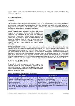 Exercício prático 4: Façam 3 fotos com distâncias focais em grande angular, normal e tele e anotem os resultados. Dica:
Cuidado com as gordinhas!



ACESSÓRIOS ÚTEIS

FLASHES

Fornecem luz balanceada (temperatura de cor da luz do dia = cor branca), para situações de baixa
luminosidade. Podem gerar iluminação muito dura (luz “chapada”, com altos contrastes, deixando a
imagem muito plana). Esses efeitos indesejados podem ser atenuados pelo uso de difusores ou de
rebatedores, presentes nos modelos profissionais.

Alguns modelos fazem leitura do ambiente, de sorte a
adequar a intensidade luminosa às condições de
iluminação do ambiente e ao valor do diafragma
previamente escolhido. Outros ainda possuem a
capacidade de ajustar o foco, automaticamente, em
função da distância focal do zoom e, ainda, de trocar
informações com as câmeras monoreflex (sistema TTL –
Through the lens), para garantir um melhor ajuste
automático.

RED EYE REDUCTION: Há um efeito desagradável que ocorre com as câmeras compactas, cujo
flash embutido, por necessidade de projeto de desenho, fica disposto muito próximo da lente, que
deixa as pessoas com os olhos vermelhos. Esse efeito ocorre porque o ângulo de reflexão da luz
está muito fechado, fazendo com que a luz do flash ilumine, diretamente, o fundo do olho e retorne
direto para a lente. Como o globo ocular é irrigado por vasos sangüíneos, resulta na cor vermelha da
pupila. Para evitar esse efeito, algumas câmeras possuem um recurso chamado de Red Eye
Reduction (redutor de olhos vermelhos), que consiste na emissão de um foco de luz ou de pequenas
rajadas de flashes, para que, por esse estímulo, as pupilas se contraiam e atenuem esse efeito.

CARTÕES DE MEMÓRIA (CHIP)

Responsáveis pelo armazenamento da imagem nas
câmeras digitais. É como se fosse a gasolina de um
automóvel, portanto, é indispensável. Quanto maior a sua
capacidade de armazenamento, maior quantidade de fotos
podemos armazenar neles.

Quadro comparativo: Megabytes X Megapixels
                     MEGABYTES                                                 MEGAPIXELS
 •Refere-se a capacidade de memória, em milhões            •Refere-se a quantidade de pontos para formação da
 de Bytes, para armazenamento de imagem.                   imagem, em milhões de Pixels.
 •Quanto maior o valor em MB, maior a capacidade           •Quanto maior o valor em MP, maior a definição da
 de armazenamento.                                         imagem e maior a qualidade de ampliação.
 •A quantidade de fotos armazenadas depende de             •Uma foto com 4MP, com qualidade de compressão
 uma série de fatores, como o formato dos                  ótima, pode ser ampliada, com qualidade fotográfica,
 arquivos, o tamanho em MP das imagens e a                 em até 20x25cm.
 compressão.


                                                                                a
© Todos os direitos reservados – 2007 - Fernando Martins - www.hspro.com.br – 3 Edição.                     Página: 10
 