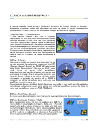 5. COMO A IMAGEM É REGISTRADA?



A palavra fotografia deriva do grego Photo (luz), acrescido de Graphos (escrita ou desenho).
Atualmente, fotografias podem ser registradas por meio de filmes ou papéis fotossensíveis
(equipamentos convencionais) ou por sensores de imagem (equipamentos digitais).

CONVENCIONAL: O Filme Fotográfico
O filme negativo fotográfico em cores é composto,
basicamente, por uma base plástica transparente e de três
películas sensíveis à cada uma das cores primárias,
compostas de emulsões à base de sais de prata (virgem),
como elemento fotossensível, e de gelatina, como veículo.
Cada uma dessas películas possui camadas com corantes
com as cores primárias negativas, que atuam como filtros.
Só passam pelos filtros as informações de cores diferentes
da cor do mesmo. Portanto, cada uma das camadas só
registra nuances cromáticas de cores semelhantes à
mesma.

DIGITAL : O Sensor
Nas câmeras digitais, no lugar do filme fotográfico, há um
ou mais sensores de captação de imagens do tipo CCD
(Charged Couped Device) ou CMOS (Complementary
Metal Oxide Semiconductor). No caso do CCD, cada
célula     forma    um    ponto     (pixel)   sensibilizado
analogicamente, cujo valor é mensurado e convertido para
sinal digital. A imagem final é composta, portanto, pelo
conjunto desses valores e de outros atributos extras
necessários à formação do arquivo. Já o CMOS é
composto por vários transistores para cada pixel que
amplificam e movem a carga por
fios condutores. Como o sinal já é digital, dispensa a conversão e, com efeito, permite captações
mais rápidas (refresh time). Assim como ocorre com os filmes fotográficos, também, há filtros de
cores para captação das cores (em RGB, RGBK etc.).


DIGITAL : Pixel (Picture Element)
É a menor parte de uma imagem. É um microponto, ou um ponto discreto de uma imagem.

DIGITAL : Codificação Analógico > Digital
Como apresentado antes, no caso da captação por CCD há a
necessidade de digitalização da imagem. Cada pixel é formado,
basicamente, pelos valores analógicos de cada uma das cores
(normalmente pelo RGB). Esses valores são digitalizados, de sorte
a amostrar milhões de possibilidades de cores, são agrupados e,
por fim, recebem os cabeçalhos e rabichos de fechamento dos
arquivos digitais, formando o arquivo final, sem compressão.

                                                                              a
© Todos os direitos reservados – 2007 - Fernando Martins - www.hspro.com.br – 3 Edição.   Página: 12
 