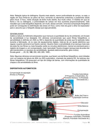 Nota: Relação óptica do diafragma: Quanto mais aberto, menor profundidade de campo, ou seja, a
região em foco limita-se ao plano de foco, borrando os elementos anteriores e posteriores deste
plano focal. O foco, nesta situação de lente muito aberta, fica muito crítico. À medida em que se
fecha o íris ou diafragma, a profundidade de campo em foco aumenta proporcionalmente. Vale
ressaltar que a arte fotográfica depende, em muito, desse conceito. Uma boa composição fotográfica
pode ser conseguida na delimitação das áreas em foco, como meio de guiar o olhar do expectador
para o assunto que o fotógrafo deseja que seja percebido.


SENSIBILIDADE
Calibra a leitura do fotômetro (dispositivo que mensura a quantidade de luz do ambiente), em função
da sensibilidade à luz desejada. Em câmeras convencionais que usam filmes fotográficos, a
sensibilidade é definida em ASA ou ISO e depende da quantidade de prata que foi aplicada neles
durante a fabricação. Já no caso de equipamentos digitais, trata-se de um ajuste eletrônico que
regula o quanto sensível à luz ficará o sensor. Quanto maior a sensibilidade à luz (porque mais sais
de prata há nos filmes ou mais forçados serão os circuitos eletrônicos), menos luz precisará para o
registro da imagem e, em compensação, mais “granulada” ficará a imagem (porque sais de prata não
são translúcidos e o excesso de sensibilidade, ajustado eletronicamente, gera ruídos).
Escala geral: ..., 25, 50, 100, 200, 400, 800, 1600...

Nota: Algumas câmeras convencionais recentes, que fazem uso de filmes fotográficos, eram dotadas
com um sistema de leitura de ASA (ou ISO) automático, chamado de sistema DX. As bobinas dos
filmes fotográficos 135 possuíam um tipo de código de barras, com informações da quantidade de
chapas e da sensibilidade do filme.


DISPOSITIVOS AUTOMÁTICOS

Compensação de exposição
(Pontos ou Passos)                                                                       Funções Automáticas
                                                                              (P-Programa, A-Automático, Av-
                                                                             Prioridade Abertura, Tv-Prioridade
                                                                                               Velocidade etc.)




                                                                                            Botão Self Timer e
                                                                                           Exposição Contínua


                                                                                                     Obturador
                                                                                                 White Balance

                                                                                                 Compensação

                                                                                             Funções Automáticas
                                                                               (Programa, Automático, Prioridade
                                                                             Abertura, Prioridade Velocidade etc.)

                                                                              a
© Todos os direitos reservados – 2007 - Fernando Martins - www.hspro.com.br – 3 Edição.                 Página: 16
 