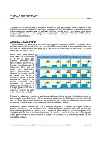 7. COMO FOTOGRAFAR?



A questão que mais confunde os fotógrafos iniciantes é que, para expor o filme ou sensor, os três
dispositivos básicos utilizados na exposição (diafragma ou íris, velocidade do obturador e ajuste de
sensibilidade) são GRANDEZAS INVERSAMENTE PROPORCIONAIS. Desta forma, para melhor
explicar, apresentamos uma analogia desenvolvida pelo autor, como um interessante recurso
didático: A Caixa D’Água.


ANALOGIA: A CAIXA D’ÁGUA
Tal como ocorre com a exposição de uma imagem durante um registro fotográfico, uma caixa d’água
conta com elementos semelhantes para que fique 100% cheia. Ou seja, o tempo gasto para que uma
caixa se encha plenamente, sem jogar água fora, depende do tamanho do recipiente e de quanto
aberta está a torneira. Certo?

Desta forma, para encher
uma caixa com capacidade
de 1 litro de água, por
exemplo, contando uma
torneira aberta pela metade,
leva-se, hipoteticamente, 3
segundos, para que se
encha sem transbordar.
Caso       aumentemos        a
abertura da torneira para ¾
de vazão, para encher o
mesmo recipiente, o tempo
reduzirá em 1 segundo. No
mesmo raciocínio, caso
fechemos um pouco a
abertura da torneira para ¼,
o tempo gasto subirá em 1
segundo, conforme se pode
notar na ilustração ao lado.

Portanto, a cada passo que damos na abertura ou fechamento da torneira, diminui ou aumenta em
um segundo, respectivamente, o tempo adequado para enchê-la. Seguindo o mesmo raciocínio,
caso o volume da caixa seja aumentado, ou levará mais tempo para enchê-la com a mesma vazão
ou teremos que compensar com uma maior abertura da torneira. Não é?

Finalmente, pode-se concluir que, com a máquina fotográfica, o registro da imagem ocorre da
mesma forma. Assim como há a abertura da torneira, a máquina fotográfica conta com a abertura da
lente, realizado pelo ÍRIS ou DIAFRAGMA. O tempo em que o sensor ou película fotográfica ficará
exposto é definido pelo ajuste de VELOCIDADE DO OBTURADOR. Já o volume da caixa d’água foi
usado para exemplificar como funciona o ajuste de SENSIBILIDADE, conforme pode-se ver nas
ilustrações a seguir.



                                                                              a
© Todos os direitos reservados – 2007 - Fernando Martins - www.hspro.com.br – 3 Edição.    Página: 18
 