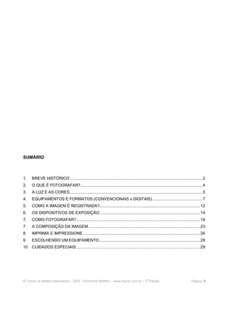 SUMÁRIO



1.   BREVE HISTÓRICO ................................................................................................................... 2
2.   O QUE É FOTOGRAFAR?.......................................................................................................... 4
3.   A LUZ E AS CORES ................................................................................................................... 5
4.   EQUIPAMENTOS E FORMATOS (CONVENCIONAIS x DIGITAIS) ........................................... 7
5.   COMO A IMAGEM É REGISTRADA?....................................................................................... 12
6.   OS DISPOSITIVOS DE EXPOSIÇÃO ....................................................................................... 14
7.   COMO FOTOGRAFAR? ........................................................................................................... 18
7    A COMPOSIÇÃO DA IMAGEM................................................................................................. 23
8    IMPRIMA E IMPRESSIONE...................................................................................................... 26
9    ESCOLHENDO UM EQUIPAMENTO........................................................................................ 28
10   CUIDADOS ESPECIAIS ........................................................................................................... 29




                                                                                              a
© Todos os direitos reservados – 2007 - Fernando Martins - www.hspro.com.br – 3 Edição.                                         Página: 1
 