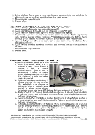 6. Leia a tabela do flash e ajuste o número de diafragma correspondente para a distância do
         objeto em foco e em função da sensibilidade do filme ou do sensor.
      7. Recomponha o enquadramento.
      8. Dispare a foto.

3
    COMO TIRAR UMA FOTOGRAFIA MANUAL, COM FLASH AUTOMÁTICO?
      1. Ajuste a máquina fotográfica para exposição manual (M).
      2. Ajuste a sensibilidade de ASA do flash e o coloque na posição AUTO (M).
      3. Ajuste o balanço de branco para a posição flash (só as câmeras digitais).
      4. Saiba qual é a velocidade máxima de sincronismo entre a máquina e o flash e a ajuste com
         valor menor ou igual ao limite de velocidade. Velocidades ajustadas acima do limite fazem
         com que apenas parte da imagem saia iluminada e muito baixas fazem fotos tremidas.
      5. Ajuste o diafragma da câmera, de acordo com o valor recomendado na tabela do flash
         (posição: automático).
      6. Ajuste o foco e confira se a distância encontrada está dentro do limite da escala automática
         do flash.
      7. Recomponha o enquadramento.
      8. Dispare a foto.




4
    COMO TIRAR UMA FOTOGRAFIA NO MODO AUTOMÁTICO?
      1. Escolha qual programa prefere e que esteja disponível:
         a. Green Zone (Quadro verde) – Modo
            automático pleno. Basta apontar e
            disparar    a      foto.   A    câmera,
            automaticamente, ajusta o foco, a
            sensibilidade, o balanço de branco,
            aciona o flash se necessário (com Red
            Eye Reduction) e salva na melhor
            resolução possível.
         b. Program (P): Modo semi-automático. A
            câmera tomas as principais decisões
            (de    velocidade e de abertura de
            diafragma), mas o fotógrafo pode
            interagir e alterar alguns ajustes
            (formato de arquivo a ser salvo, ISO, balanço de branco, acionamento do flash etc.).
         c. Shutter-Priority (Tv): Prioridade de velocidade do obturador. O fotógrafo fixa a velocidade
            e a câmera encontra qual o diafragma necessário. Todos os demais ajustes podem ser
            definidos manualmente.
         d. Aperture-Priority (Av): Prioridade de abertura de diafragma. O fotógrafo fixa a abertura e
            a câmera encontra qual a velocidade necessária. Todos os demais ajustes podem ser
            definidos manualmente.
         e. Automatic Deph-of-field (A-Dep): O fotógrafo informa (primeiro toque leve no obturador)
            qual é o primeiro plano focal e o último (segundo toque leve no obturador), que a câmera
            calcula os ajustes de diafragma e velocidade necessários. Todos os demais ajustes
            podem ser, também, definidos pelo fotógrafo.

3
    Recomendado para câmeras que possuam posição Manual (M), com flash externo automático.
4
    Recomendado para câmeras que possuam, pelo menos, uma das posições automáticas descritas.
                                                                              a
© Todos os direitos reservados – 2007 - Fernando Martins - www.hspro.com.br – 3 Edição.       Página: 20
 