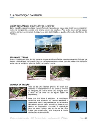 7 A COMPOSIÇÃO DA IMAGEM



MARCA DE PARALAXE - EQUIPAMENTOS AMADORES
Como nas câmeras compactas a imagem formada na ocular não passa pela objetiva, podem ocorrer
cortes na composição. A esse erro, chama-se erro de paralaxe. Para evitar esses cortes, essas
câmeras contam com marcas de segurança para delimitação do quadro, chamadas de Marcas de
Paralaxe.




REGRA DOS TERÇOS
A regra dos terços é uma técnica bastante popular e útil para facilitar o enquadramento. Consiste na
divisão imaginária da composição em três partes iguais horizontais e verticais, devendo o fotógrafo
tentar colocar o objetivo principal da foto no quadro central.




DINÂMICA DA DIREÇÃO
                  Trata-se de uma técnica própria do autor, que
                  consiste na descentralização do objetivo principal
                  da fotografia, de sorte a deixar uma margem maior
                  a favor de um olhar ou de algum objeto em
                  movimento.

                           Note que, nas fotos à esquerda, a composição
                           incomoda, fica estranha. No caso da serpente, o
                           observador não consegue enxergar o que ela olha.
                           No caso do ousado piloto, a ausência de espaço no
                           sentido do movimento corrompe a imaginação,
                           tanto da altura, quanto para aonde ele vai. Uma
                           ligeira descentralização, vide imagens à direita,
                           corrige bem a composição.

                                                                              a
© Todos os direitos reservados – 2007 - Fernando Martins - www.hspro.com.br – 3 Edição.    Página: 23
 