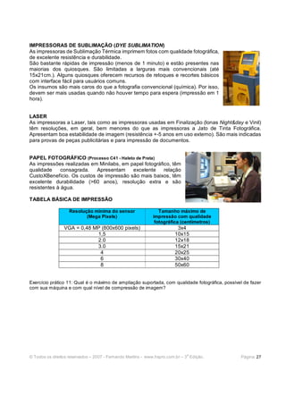 IMPRESSORAS DE SUBLIMAÇÃO (DYE SUBLIMATION)
As impressoras de Sublimação Térmica imprimem fotos com qualidade fotográfica,
de excelente resistência e durabilidade.
São bastante rápidas de impressão (menos de 1 minuto) e estão presentes nas
maiorias dos quiosques. São limitadas a larguras mais convencionais (até
15x21cm.). Alguns quiosques oferecem recursos de retoques e recortes básicos
com interface fácil para usuários comuns.
Os insumos são mais caros do que a fotografia convencional (química). Por isso,
devem ser mais usadas quando não houver tempo para espera (impressão em 1
hora).


LASER
As impressoras a Laser, tais como as impressoras usadas em Finalização (lonas Night&day e Vinil)
têm resoluções, em geral, bem menores do que as impressoras a Jato de Tinta Fotográfica.
Apresentam boa estabilidade de imagem (resistência +-5 anos em uso externo). São mais indicadas
para provas de peças publicitárias e para impressão de documentos.


PAPEL FOTOGRÁFICO (Processo C41 - Haleto de Prata)
As impressões realizadas em Minilabs, em papel fotográfico, têm
qualidade     consagrada.  Apresentam     excelente     relação
CustoXBenefício. Os custos de impressão são mais baixos, têm
excelente durabilidade (>60 anos), resolução extra e são
resistentes à água.

TABELA BÁSICA DE IMPRESSÃO

                   Resolução mínima do sensor                   Tamanho máximo de
                          (Mega Pixels)                      impressão com qualidade
                                                              fotográfica (centímetros)
                 VGA = 0,48 MP (800x600 pixels)                          3x4
                             1,5                                        10x15
                             2.0                                        12x18
                             3.0                                        15x21
                              4                                         20x25
                              6                                         30x40
                              8                                         50x60


Exercício prático 11: Qual é o máximo de ampliação suportada, com qualidade fotográfica, possível de fazer
com sua máquina e com qual nível de compressão de imagem?




                                                                              a
© Todos os direitos reservados – 2007 - Fernando Martins - www.hspro.com.br – 3 Edição.         Página: 27
 
