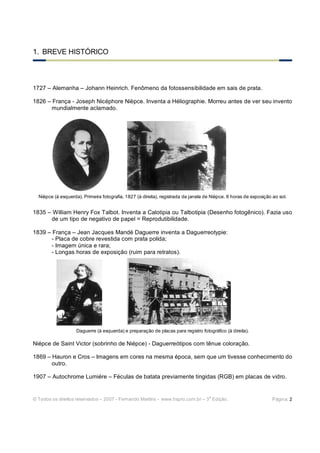 1. BREVE HISTÓRICO



1727 – Alemanha – Johann Heinrich. Fenômeno da fotossensibilidade em sais de prata.

1826 – França - Joseph Nicéphore Nièpce. Inventa a Héliographie. Morreu antes de ver seu invento
       mundialmente aclamado.




  Nièpce (à esquerda). Primeira fotografia, 1827 (à direita), registrada da janela de Nièpce. 8 horas de exposição ao sol.


1835 – William Henry Fox Talbot. Inventa a Calotipia ou Talbotipia (Desenho fotogênico). Fazia uso
      de um tipo de negativo de papel = Reprodutibilidade.

1839 – França – Jean Jacques Mandé Daguerre inventa a Daguerreotypie:
       - Placa de cobre revestida com prata polida;
       - Imagem única e rara;
       - Longas horas de exposição (ruim para retratos).




                    Daguerre (à esquerda) e preparação de placas para registro fotográfico (à direita).

Niépce de Saint Victor (sobrinho de Niépce) - Daguerreótipos com tênue coloração.

1869 – Hauron e Cros – Imagens em cores na mesma época, sem que um tivesse conhecimento do
       outro.

1907 – Autochrome Lumiére – Féculas de batata previamente tingidas (RGB) em placas de vidro.


                                                                                    a
© Todos os direitos reservados – 2007 - Fernando Martins - www.hspro.com.br – 3 Edição.                            Página: 2
 