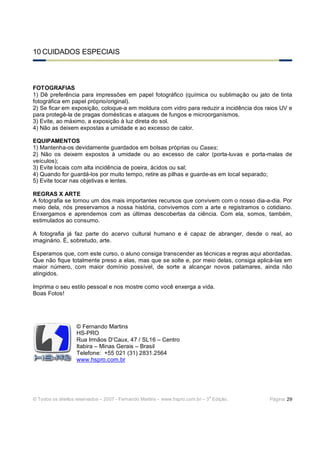 10 CUIDADOS ESPECIAIS



FOTOGRAFIAS
1) Dê preferência para impressões em papel fotográfico (química ou sublimação ou jato de tinta
fotográfica em papel próprio/original).
2) Se ficar em exposição, coloque-a em moldura com vidro para reduzir a incidência dos raios UV e
para protegê-la de pragas domésticas e ataques de fungos e microorganismos.
3) Evite, ao máximo, a exposição à luz direta do sol.
4) Não as deixem expostas a umidade e ao excesso de calor.

EQUIPAMENTOS
1) Mantenha-os devidamente guardados em bolsas próprias ou Cases;
2) Não os deixem expostos à umidade ou ao excesso de calor (porta-luvas e porta-malas de
veículos);
3) Evite locais com alta incidência de poeira, ácidos ou sal;
4) Quando for guardá-los por muito tempo, retire as pilhas e guarde-as em local separado;
5) Evite tocar nas objetivas e lentes.

REGRAS X ARTE
A fotografia se tornou um dos mais importantes recursos que convivem com o nosso dia-a-dia. Por
meio dela, nós preservamos a nossa história, convivemos com a arte e registramos o cotidiano.
Enxergamos e aprendemos com as últimas descobertas da ciência. Com ela, somos, também,
estimulados ao consumo.

A fotografia já faz parte do acervo cultural humano e é capaz de abranger, desde o real, ao
imaginário. É, sobretudo, arte.

Esperamos que, com este curso, o aluno consiga transcender as técnicas e regras aqui abordadas.
Que não fique totalmente preso a elas, mas que se solte e, por meio delas, consiga aplicá-las em
maior número, com maior domínio possível, de sorte a alcançar novos patamares, ainda não
atingidos.

Imprima o seu estilo pessoal e nos mostre como você enxerga a vida.
Boas Fotos!




                   © Fernando Martins
                   HS-PRO
                   Rua Irmãos D’Caux, 47 / SL16 – Centro
                   Itabira – Minas Gerais – Brasil
                   Telefone: +55 021 (31) 2831.2564
                   www.hspro.com.br




                                                                              a
© Todos os direitos reservados – 2007 - Fernando Martins - www.hspro.com.br – 3 Edição.   Página: 29
 