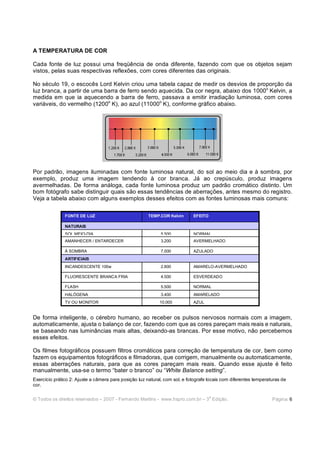 A TEMPERATURA DE COR

Cada fonte de luz possui uma freqüência de onda diferente, fazendo com que os objetos sejam
vistos, pelas suas respectivas reflexões, com cores diferentes das originais.

No século 19, o escocês Lord Kelvin criou uma tabela capaz de medir os desvios de proporção da
luz branca, a partir de uma barra de ferro sendo aquecida. Da cor negra, abaixo dos 1000o Kelvin, a
medida em que ia aquecendo a barra de ferro, passava a emitir irradiação luminosa, com cores
variáveis, do vermelho (1200o K), ao azul (11000o K), conforme gráfico abaixo.




Por padrão, imagens iluminadas com fonte luminosa natural, do sol ao meio dia e à sombra, por
exemplo, produz uma imagem tendendo à cor branca. Já ao crepúsculo, produz imagens
avermelhadas. De forma análoga, cada fonte luminosa produz um padrão cromático distinto. Um
bom fotógrafo sabe distinguir quais são essas tendências de aberrações, antes mesmo do registro.
Veja a tabela abaixo com alguns exemplos desses efeitos com as fontes luminosas mais comuns:

               FONTE DE LUZ                            TEMP.COR Kelvin      EFEITO

               NATURAIS
               SOL MEIO-DIA                                  5.500          NORMAL
               AMANHECER / ENTARDECER                        3.200          AVERMELHADO

               À SOMBRA                                      7.000          AZULADO
               ARTIFICIAIS
               INCANDESCENTE 100w                            2.800          AMARELO-AVERMELHADO

               FLUORESCENTE BRANCA FRIA                      4.500          ESVERDEADO

               FLASH                                         5.500          NORMAL
               HALÓGENA                                      3.400          AMARELADO
               TV OU MONITOR                                10.000          AZUL


De forma inteligente, o cérebro humano, ao receber os pulsos nervosos normais com a imagem,
automaticamente, ajusta o balanço de cor, fazendo com que as cores pareçam mais reais e naturais,
se baseando nas luminâncias mais altas, deixando-as brancas. Por esse motivo, não percebemos
esses efeitos.

Os filmes fotográficos possuem filtros cromáticos para correção de temperatura de cor, bem como
fazem os equipamentos fotográficos e filmadoras, que corrigem, manualmente ou automaticamente,
essas aberrações naturais, para que as cores pareçam mais reais. Quando esse ajuste é feito
manualmente, usa-se o termo “bater o branco” ou “White Balance setting”.
Exercício prático 2: Ajuste a câmera para posição luz natural, com sol, e fotografe locais com diferentes temperaturas de
cor.

                                                                                     a
© Todos os direitos reservados – 2007 - Fernando Martins - www.hspro.com.br – 3 Edição.                           Página: 6
 