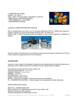 > FORMATOS DE FILMES:
Extintos: 110, 126 etc.
Atuais: APS, 135 (mais usado) e 120 (6x6cm ou 6x7cm) .
> NEGATIVOS OU POSITIVOS (SLIDES)
> PRETO&BRANCO OU EM CORES
> INSTANTÂNEO (Polaroid).



QUANTO A FORMA DE REGISTRO: DIGITAIS

São os equipamentos que fazem uso de sensores eletrônicos (CCD ou CMOS) para registrar a
imagem e gravam em arquivos de formatos binários (JPG, TIF, RAW etc.).
Quanto maior o número de pixels (pontos de imagem) no chip, maior a definição e qualidade da
imagem.




Exercício prático 3: Qual formato é a sua câmera, quanto à forma de registro e quanto ao uso? Como
é feito o ajuste de temperatura de cor da sua câmera?



AS OBJETIVAS

Levam em conta o ângulo da abordagem fotográfica e são classificadas em função da distância, em
milímetros, entre o filme (ou sensor) e a primeira lente do conjunto óptico da objetiva.

Com base em câmeras de filmes 35mm, podem ser:
FISH EYE (Olho de peixe) – Abaixo de 20mm.
GRANDE ANGULAR – Entre 20 e 45mm.
NORMAL – 45 ~60 mm.
TELEOBJETIVA – Acima de 70 mm.
ZOOM – Distância focal variável.
MACRO – Capaz de focar objetos muito próximos (poucos centímetros).
PC – PERSPECTIVE CONTROL – Grande angular com capacidade de corrigir distorções.


CARACTERÍSTICAS FOCAIS:

OBJETIVA – GRANDE ANGULAR
São as objetivas com distância focal entre 20 e 45mm (filme 135);
Oferecem campo de visão ampliado;
Grande profundidade de campo (área em foco);
                                                                              a
© Todos os direitos reservados – 2007 - Fernando Martins - www.hspro.com.br – 3 Edição.   Página: 8
 