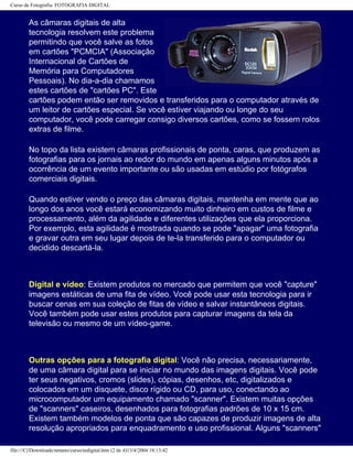 Curso de Fotografia: FOTOGRAFIA DIGITAL
As câmaras digitais de alta
tecnologia resolvem este problema
permitindo que você salve as fotos
em cartões "PCMCIA" (Associação
Internacional de Cartões de
Memória para Computadores
Pessoais). No dia-a-dia chamamos
estes cartões de "cartões PC". Este
cartões podem então ser removidos e transferidos para o computador através de
um leitor de cartões especial. Se você estiver viajando ou longe do seu
computador, você pode carregar consigo diversos cartões, como se fossem rolos
extras de filme.
No topo da lista existem câmaras profissionais de ponta, caras, que produzem as
fotografias para os jornais ao redor do mundo em apenas alguns minutos após a
ocorrência de um evento importante ou são usadas em estúdio por fotógrafos
comerciais digitais.
Quando estiver vendo o preço das câmaras digitais, mantenha em mente que ao
longo dos anos você estará economizando muito dinheiro em custos de filme e
processamento, além da agilidade e diferentes utilizações que ela proporciona.
Por exemplo, esta agilidade é mostrada quando se pode "apagar" uma fotografia
e gravar outra em seu lugar depois de te-la transferido para o computador ou
decidido descartá-la.
Digital e vídeo: Existem produtos no mercado que permitem que você "capture"
imagens estáticas de uma fita de vídeo. Você pode usar esta tecnologia para ir
buscar cenas em sua coleção de fitas de vídeo e salvar instantâneos digitais.
Você também pode usar estes produtos para capturar imagens da tela da
televisão ou mesmo de um vídeo-game.
Outras opções para a fotografia digital: Você não precisa, necessariamente,
de uma câmara digital para se iniciar no mundo das imagens digitais. Você pode
ter seus negativos, cromos (slides), cópias, desenhos, etc, digitalizados e
colocados em um disquete, disco rígido ou CD, para uso, conectando ao
microcomputador um equipamento chamado "scanner". Existem muitas opções
de "scanners" caseiros, desenhados para fotografias padrões de 10 x 15 cm.
Existem também modelos de ponta que são capazes de produzir imagens de alta
resolução apropriados para enquadramento e uso profissional. Alguns "scanners"
file:///C|/Downloads/netants/curso/tedigital.htm (2 de 4)13/4/2004 18:13:42
 