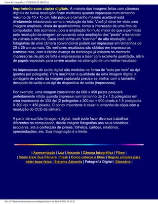 Curso de Fotografia: FOTOGRAFIA DIGITAL
Imprimindo suas cópias digitais: A maioria das imagens feitas com câmaras
digitais de baixa resolução ficam melhores quando impressas num tamanho
máximo de 10 x 15 cm. Isto porque o tamanho máximo aceitável está
diretamente relacionado como a resolução da foto. Você já deve ter visto uma
imagem ampliada, cheia de quadradinhos, como a impressão de uma foto de
computador. Isto aconteceu pois a ampliação foi muito maior do que a permitida
pela resolução da imagem, provocando uma ampliação dos "pixels" e tornando-
os visíveis a olho nú. Caso você tenha um "scanner" de alta resolução, as
fotografias de uma câmara convencional podem ser impressas em tamanhos de
20 x 25 cm ou mais. Os melhores resultados são obtidos em impressoras
térmicas mas, com o rápido avanço da tecnologia já existem no mercado
impressoras de jato de tinta e impressoras a laser com excelente qualidade, além
de papéis especiais para serem usados na obtenção de um melhor resultado.
As impressoras de saída digital são medidas na forma de "dots per inch" ou dpi
(pontos por polegada). Para maximizar a qualidade de uma imagem digital, a
contagem de pixels da imagem capturada precisa se alinhar com o tamanho
desejado de saída e os dpi do dispositivo de saída (impressora).
Por exemplo, uma imagem consistindo de 600 x 450 pixels parecerá
perfeitamente nítida quando impressa num tamanho de 2 x 1,5 polegadas em
uma impressora de 300 dpi (2 polegadas x 300 dpi = 600 pixels e 1,5 polegadas
X 300 dpi = 450 pixels). O ponto importante é casar o tamanho da cópia com a
resolução do CCD da câmara.
A partir de sua foto (imagem) digital, você pode fazer diversos trabalhos
diferentes no computador, desde integrar fotografias aos seus trabalhos
escolares, até a confecção de jornais, folhetos, cartões, relatórios,
apresentações, etc. Sua imaginação é o limite.
| Apresentação | Luz | Assunto | Câmara fotográfica | Filme |
| Como Usar Sua Câmara | Flash | Como colocar o filme | Regras simples para
obter boas fotos | Sistema Advantix | Fotografia Digital | Glossário |
file:///C|/Downloads/netants/curso/tedigital.htm (4 de 4)13/4/2004 18:13:42
 