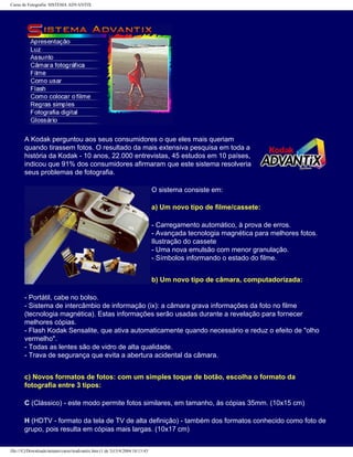 Curso de Fotografia: SISTEMA ADVANTIX
A Kodak perguntou aos seus consumidores o que eles mais queriam
quando tirassem fotos. O resultado da mais extensiva pesquisa em toda a
história da Kodak - 10 anos, 22.000 entrevistas, 45 estudos em 10 países,
indicou que 91% dos consumidores afirmaram que este sistema resolveria
seus problemas de fotografia.
O sistema consiste em:
a) Um novo tipo de filme/cassete:
- Carregamento automático, à prova de erros.
- Avançada tecnologia magnética para melhores fotos.
Ilustração do cassete
- Uma nova emulsão com menor granulação.
- Símbolos informando o estado do filme.
b) Um novo tipo de câmara, computadorizada:
- Portátil, cabe no bolso.
- Sistema de intercâmbio de informação (ix): a câmara grava informações da foto no filme
(tecnologia magnética). Estas informações serão usadas durante a revelação para fornecer
melhores cópias.
- Flash Kodak Sensalite, que ativa automaticamente quando necessário e reduz o efeito de "olho
vermelho".
- Todas as lentes são de vidro de alta qualidade.
- Trava de segurança que evita a abertura acidental da câmara.
c) Novos formatos de fotos: com um simples toque de botão, escolha o formato da
fotografia entre 3 tipos:
C (Clássico) - este modo permite fotos similares, em tamanho, às cópias 35mm. (10x15 cm)
H (HDTV - formato da tela de TV de alta definição) - também dos formatos conhecido como foto de
grupo, pois resulta em cópias mais largas. (10x17 cm)
file:///C|/Downloads/netants/curso/teadvantix.htm (1 de 3)13/4/2004 18:13:43
 