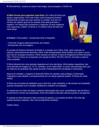 Curso de Fotografia: SISTEMA ADVANTIX
P (Panorâmica) - produz as cópias mais largas, para paisagens. (10x29 cm)
d) Mais formas para organizar suas fotos: Um índice de fotos que
ajuda a organizá-las. Com este índice você conseguirá localizar
rapidamente as fotos que quer duplicar ou ampliar, pois tem um
número de registro igual ao do cassete onde está guardado o
negativo. Um estojo para armazenar e organizar os seus negativos
com segurança. Cabem 12 filmes e 12 cartões índice de fotos em
cada estojo.
e) Futuro: Você poderá: - Acrescentar texto à fotografia.
- Transmitir imagens eletronicamente, por modem.
- Acrescentar som às imagens.
O coração do Sistema Advantix da Kodak é o cassete com o filme. Este, após colocado na
câmara, automaticamente alimenta o filme; evita sobreposições (fotos tiradas uma sobre a outra)
pois não se consegue recolocar o filme exposto na câmara. A área do fotograma do filme Advantix
(30 x 17mm) é menor se comparada com aquela do filme 135 (36 x 24mm), tornando o sistema
mais compacto.
O filme Advantix tem uma camada magnética em uma das faces. Informações magnéticas, tais
como formato da imagem (C, H, P), contraluz, se foi usado flash, e outras, são gravadas para uso
na melhoria da qualidade das cópias durante o fotoacabamento (revelação e impressão).
Depois de revelado, o negativo é devolvido dentro do cassete, para proteger a informação
magnética e para facilitar o armazenamento em um estojo especial (cabem 12 filmes em cada
estojo).
O filme usa uma base de polietileno que é mais fina, mais resistente, e não enrola com facilidade,
quando comparado com o acetato, facilitando o trabalho na revelação.
O cassete tem um disco de dados contendo informações tais como: sensibilidade, tipo de filme e
comprimento (número de exposições). Esta informação é lida pela câmara quando a carregamos.
O cassete do filme Advantix é feito somente de plástico, ao contrário do filme 135 onde são
usados diversos materiais. Isto o torna totalmente reciclável.
Cartão índice:
file:///C|/Downloads/netants/curso/teadvantix.htm (2 de 3)13/4/2004 18:13:43
 