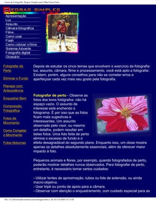 Curso de Fotografia: Regras Simples para Obter boas Fotos
Fotografar de
Perto
Eliminar o Fundo
Planejar com
Antecedência
Enquadrar Bem
Composição
Fotográfica
Fotos de
Movimento
Como Congelar
o Movimento
Fotos Noturnas
Depois de estudar os cinco temas que envolvem o exercício da fotografia:
luz, assunto, câmara, filme e processamento, você está apto a fotografar.
Existem, porém, alguns conselhos para não se cometer erros e
aperfeiçoar cada vez mais seu gosto pela fotografia.
Fotografar de perto - Observe as
fotos dos bons fotógrafos: não há
espaço vazio. O assunto de
interesse está enchendo o
fotograma. É por isso que as fotos
ficam mais sugestivas e
interessantes. Um assunto
observado pelo visor, ou mesmo
um detalhe, podem resultar em
belas fotos. Uma foto feita de perto
elimina o excesso de fundo e o
efeito desagradável do segundo plano. Enquanto isso, um close mostra
apenas os detalhes absolutamente essenciais, além de oferecer maior
impacto à foto.
Pequenos animais e flores, por exemplo, quando fotografados de perto,
poderão mostrar detalhes nunca observados. Para fotografar de perto,
entretanto, é necessário tomar certos cuidados:
- Utilizar lentes de aproximação, tubos ou fole de extensão, ou ainda
macro-objetiva.
- Usar tripé ou ponto de apoio para a câmara.
- Observar com atenção o enquadramento, com cuidado especial para as
file:///C|/Downloads/netants/curso/teregras.htm (1 de 4)13/4/2004 18:13:44
 