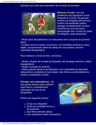 Curso de Fotografia: Regras Simples para Obter boas Fotos
câmaras com visor que necessitam de correção de paralaxe.
Eliminar o fundo - Um dos
problemas que prejudicam a boa
fotografia é o fundo. Os grandes
mestres da fotografia afirmam que
fundos mal escolhidos podem
estragar completamente as fotos.
Uma foto em que não houve
preocupação com o fundo por parte
do fotógrafo, pode apresentar:
- Muita coisa atrapalhando e se misturando com o assunto em primeiro
plano.
- Fundos como um poste, uma árvore, um ramalhete de flores ou outro
objeto, se aparecerem atrás da cabeça de uma pessoa, causam
impressão desagradável.
Para melhorar o fundo da foto, você deve:
- Mudar o ângulo de tomada da fotografia, até conseguir eliminar o efeito
desagradável.
- Mudar a posição do assunto.
- Utilizar grande abertura do diafragma, com velocidade do obturador
adequada às condições de iluminação. Isso diminui a profundidade de
campo e desfocaliza o fundo.
Planejar com antecedência - Um
dos pontos básicos para melhorar
suas fotos é o planejamento
antecipado do que vai ser
fotografado.
Pense nos seguintes pontos:
q O que vou fotografar.
q Quais as condições de luz e
de ambiente.
q Que filmes deverei utilizar.
q Que acessórios serão necessários.
file:///C|/Downloads/netants/curso/teregras.htm (2 de 4)13/4/2004 18:13:44
 