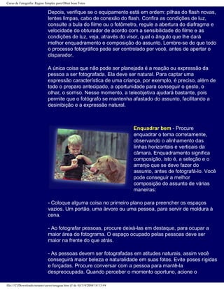 Curso de Fotografia: Regras Simples para Obter boas Fotos
Depois, verifique se o equipamento está em ordem: pilhas do flash novas,
lentes limpas, cabo de conexão do flash. Confira as condições de luz,
consulte a bula do filme ou o fotômetro, regule a abertura do diafragma e
velocidade do obturador de acordo com a sensibilidade do filme e as
condições de luz, veja, através do visor, qual o ângulo que lhe dará
melhor enquadramento e composição do assunto. Lembre-se de que todo
o processo fotográfico pode ser controlado por você, antes de apertar o
disparador.
A única coisa que não pode ser planejada é a reação ou expressão da
pessoa a ser fotografada. Ela deve ser natural. Para captar uma
expressão característica de uma criança, por exemplo, é preciso, além de
todo o preparo antecipado, a oportunidade para conseguir o gesto, o
olhar, o sorriso. Nesse momento, a teleobjetiva ajudará bastante, pois
permite que o fotógrafo se mantenha afastado do assunto, facilitando a
desinibição e a expressão natural.
Enquadrar bem - Procure
enquadrar o tema corretamente,
observando o alinhamento das
linhas horizontais e verticais da
câmara. Enquadramento significa
composição, isto é, a seleção e o
arranjo que se deve fazer do
assunto, antes de fotografá-lo. Você
pode conseguir a melhor
composição do assunto de várias
maneiras:
- Coloque alguma coisa no primeiro plano para preencher os espaços
vazios. Um portão, uma árvore ou uma pessoa, para servir de moldura à
cena.
- Ao fotografar pessoas, procure deixá-las em destaque, para ocupar a
maior área do fotograma. O espaço ocupado pelas pessoas deve ser
maior na frente do que atrás.
- As pessoas devem ser fotografadas em atitudes naturais, assim você
conseguirá maior beleza e naturalidade em suas fotos. Evite poses rígidas
e forçadas. Procure conversar com a pessoa para mantê-la
despreocupada. Quando perceber o momento oportuno, acione o
file:///C|/Downloads/netants/curso/teregras.htm (3 de 4)13/4/2004 18:13:44
 