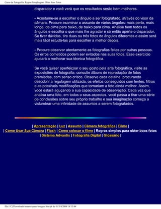 Curso de Fotografia: Regras Simples para Obter boas Fotos
disparador e você verá que os resultados serão bem melhores.
- Acostume-se a escolher o ângulo a ser fotografado, através do visor da
câmara. Procure examinar o assunto de vários ângulos: mais perto, mais
longe, de cima para baixo, de baixo para cima. Analise bem todos os
ângulos e escolha o que mais lhe agradar e só então aperte o disparador.
Se tiver dúvidas, tire duas ou três fotos de ângulos diferentes e assim será
mais fácil estudá-las para escolher a melhor depois.
- Procure observar atentamente as fotografias feitas por outras pessoas.
Os erros cometidos podem ser evitados nas suas fotos. Esse exercício
ajudará a melhorar sua técnica fotográfica.
Se você quiser aperfeiçoar o seu gosto pela arte fotográfica, visite as
exposições de fotografia, consulte álbuns de reprodução de fotos
premiadas, com senso crítico. Observe cada detalhe, procurando
descobrir a regulagem utilizada, os efeitos conseguidos com lentes, filtros
e as possíveis modificações que tornariam a foto ainda melhor. Assim,
você estará aguçando a sua capacidade de observação. Cada vez que
analisa uma foto, em todos o seus aspectos, você passa a tirar uma série
de conclusões sobre seu próprio trabalho e sua imaginação começa a
vislumbrar uma infinidade de assuntos a serem fotografados.
| Apresentação | Luz | Assunto | Câmara fotográfica | Filme |
| Como Usar Sua Câmara | Flash | Como colocar o filme | Regras simples para obter boas fotos
| Sistema Advantix | Fotografia Digital | Glossário |
file:///C|/Downloads/netants/curso/teregras.htm (4 de 4)13/4/2004 18:13:44
 