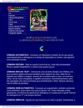 Curso de Fotografia: GLOSSÁRIO
| A | B | C | D | E | F | G | H | I | J | K |
| L | M | N | O | P | Q | R | S | T | U | V | W | X | Y | Z |
CÂMARA AUTOMÁTICA - Incorpora um dispositivo medidor de luz que ajusta
automaticamente o diafragma ou o tempo de exposição ou ambos, para garantir
uma exposição correta.
CÂMARA ESCURA - Sala ou quarto à prova de luz, onde são processados
filmes e papéis fotográficos; o mesmo que quarto escuro.
CÂMARA REFLEX "SLR" - Câmara de uma só lente (Single Lens Reflex), em
que a própria objetiva funciona também como objetiva do visor. Nela há um
espelho que reflete a imagem, através de um prisma para o visor, no nível dos
olhos. Ao ser feita a fotografia, o espelho se levanta, momentaneamente, para
dar passagem aos raios luminosos que sensibilizarão o filme. Nessas câmaras,
não há efeito de paralaxe.
CÂMARA SEMI-AUTOMÁTICA - Incorpora um exposímetro, também conhecido
como fotômetro, para medir a luz que a câmara "vê". Essa indicação é feita,
geralmente, em termos de abertura do diafragma e é usada para o ajuste manual
do diafragma (no "f" ) da própria câmara.
CÂMARA SIMPLES - Aquela em que há pouco ou nada a ajustar. Geralmente, a
file:///C|/Downloads/netants/curso/teglossario.htm (1 de 7)13/4/2004 18:13:42
 