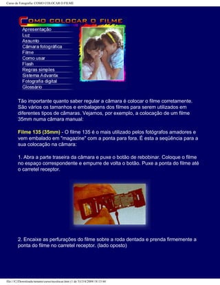 Curso de Fotografia: COMO COLOCAR O FILME
Tão importante quanto saber regular a câmara é colocar o filme corretamente.
São vários os tamanhos e embalagens dos filmes para serem utilizados em
diferentes tipos de câmaras. Vejamos, por exemplo, a colocação de um filme
35mm numa câmara manual:
Filme 135 (35mm) - O filme 135 é o mais utilizado pelos fotógrafos amadores e
vem embalado em "magazine" com a ponta para fora. É esta a seqüência para a
sua colocação na câmara:
1. Abra a parte traseira da câmara e puxe o botão de rebobinar. Coloque o filme
no espaço correspondente e empurre de volta o botão. Puxe a ponta do filme até
o carretel receptor.
2. Encaixe as perfurações do filme sobre a roda dentada e prenda firmemente a
ponta do filme no carretel receptor. (lado oposto)
file:///C|/Downloads/netants/curso/tecolocar.htm (1 de 3)13/4/2004 18:13:44
 