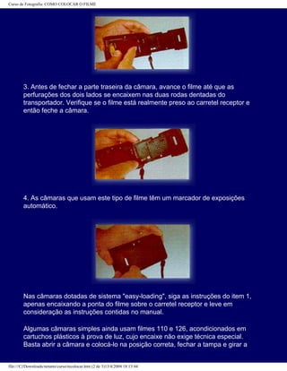 Curso de Fotografia: COMO COLOCAR O FILME
3. Antes de fechar a parte traseira da câmara, avance o filme até que as
perfurações dos dois lados se encaixem nas duas rodas dentadas do
transportador. Verifique se o filme está realmente preso ao carretel receptor e
então feche a câmara.
4. As câmaras que usam este tipo de filme têm um marcador de exposições
automático.
Nas câmaras dotadas de sistema "easy-loading", siga as instruções do item 1,
apenas encaixando a ponta do filme sobre o carretel receptor e leve em
consideração as instruções contidas no manual.
Algumas câmaras simples ainda usam filmes 110 e 126, acondicionados em
cartuchos plásticos à prova de luz, cujo encaixe não exige técnica especial.
Basta abrir a câmara e colocá-lo na posição correta, fechar a tampa e girar a
file:///C|/Downloads/netants/curso/tecolocar.htm (2 de 3)13/4/2004 18:13:44
 