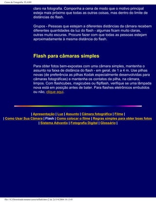 Curso de Fotografia: FLASH
claro na fotografia. Componha a cena de modo que o motivo principal
esteja mais próximo que todas as outras coisas, mas dentro do limite de
distâncias do flash.
Grupos - Pessoas que estejam a diferentes distâncias da câmara recebem
diferentes quantidades da luz do flash - algumas ficam muito claras,
outras muito escuras. Procure fazer com que todas as pessoas estejam
aproximadamente à mesma distância do flash.
Flash para câmaras simples
Para obter fotos bem-expostas com uma câmara simples, mantenha o
assunto na faixa de distância do flash - em geral, de 1 a 4 m. Use pilhas
novas (de preferência as pilhas Kodak especialmente desenvolvidas para
câmaras fotográficas) e mantenha os contatos da pilha, na câmara,
limpos. Com flashcubes, magicubes ou flipflash, verifique se uma lâmpada
nova está em posição antes de bater. Para flashes eletrônicos embutidos
ou não, clique aqui.
| Apresentação | Luz | Assunto | Câmara fotográfica | Filme |
| Como Usar Sua Câmara | Flash | Como colocar o filme | Regras simples para obter boas fotos
| Sistema Advantix | Fotografia Digital | Glossário |
file:///C|/Downloads/netants/curso/teflash.htm (2 de 2)13/4/2004 18:13:45
 