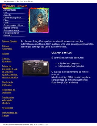 Curso de Fotografia: COMO USAR SUA CÂMARA
Câmara Simples
Câmara
Automática
Paralax
Câmara
Ajustáveis
Tabela de
Exposição à Luz
do Dia para
Ajustar Câmaras
sem exposimetro
Abertura do
Diafragma
Velocidade do
Obturador
Combinação
velocidade/
abertura
Focalização
Profundidade de
Campo
As câmaras fotográficas podem ser classificadas como simples,
automáticas e ajustáveis. Com qualquer uma você consegue ótimas fotos,
desde que conheça seu uso e suas limitações.
CÂMARA SIMPLES
É controlada por duas aberturas:
q sol (abertura pequena)
q nublado (abertura grande)
O avanço e rebobinamento do filme é
manual.
Não tem código DX (é preciso regular a
sensibilidade do filme manualmente).
Foco fixo (1.20m a infinito).
file:///C|/Downloads/netants/curso/tecomousar.htm (1 de 4)13/4/2004 18:13:45
 