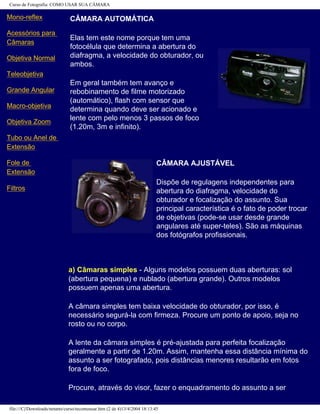 Curso de Fotografia: COMO USAR SUA CÂMARA
Mono-reflex
Acessórios para
Câmaras
Objetiva Normal
Teleobjetiva
Grande Angular
Macro-objetiva
Objetiva Zoom
Tubo ou Anel de
Extensão
Fole de
Extensão
Filtros
CÂMARA AUTOMÁTICA
Elas tem este nome porque tem uma
fotocélula que determina a abertura do
diafragma, a velocidade do obturador, ou
ambos.
Em geral também tem avanço e
rebobinamento de filme motorizado
(automático), flash com sensor que
determina quando deve ser acionado e
lente com pelo menos 3 passos de foco
(1.20m, 3m e infinito).
CÂMARA AJUSTÁVEL
Dispõe de regulagens independentes para
abertura do diafragma, velocidade do
obturador e focalização do assunto. Sua
principal característica é o fato de poder trocar
de objetivas (pode-se usar desde grande
angulares até super-teles). São as máquinas
dos fotógrafos profissionais.
a) Câmaras simples - Alguns modelos possuem duas aberturas: sol
(abertura pequena) e nublado (abertura grande). Outros modelos
possuem apenas uma abertura.
A câmara simples tem baixa velocidade do obturador, por isso, é
necessário segurá-la com firmeza. Procure um ponto de apoio, seja no
rosto ou no corpo.
A lente da câmara simples é pré-ajustada para perfeita focalização
geralmente a partir de 1.20m. Assim, mantenha essa distância mínima do
assunto a ser fotografado, pois distâncias menores resultarão em fotos
fora de foco.
Procure, através do visor, fazer o enquadramento do assunto a ser
file:///C|/Downloads/netants/curso/tecomousar.htm (2 de 4)13/4/2004 18:13:45
 