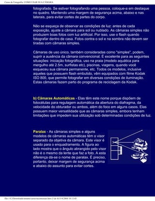 Curso de Fotografia: COMO USAR SUA CÂMARA
fotografado. Se estiver fotografando uma pessoa, coloque-a em destaque
no quadro. Mantendo uma margem de segurança acima, abaixo e nas
laterais, para evitar cortes de partes do corpo.
Não se esqueça de observar as condições de luz: antes de cada
exposição, ajuste a câmara para sol ou nublado. As câmaras simples não
produzem boas fotos com luz artificial. Por isso, use o flash quando
fotografar dentro de casa. Fotos contra o sol e na sombra não devem ser
tiradas com câmaras simples.
Câmaras de uso único, também consideradas como "simples", podem,
suprir a ausência da câmara convencional. É excelente para as seguintes
situações: iniciação fotográfica, uso na praia (modelo aquática para
mergulho até 2.5m, surfistas etc), piscinas, viagens, quando você
esqueceu sua câmara permanente, etc. Todos os modelos, inclusive
aqueles que possuem flash embutido, vêm equipados com filme Kodak
ISO 800, que permite fotografar em diversas condições de iluminação.
Estas câmaras fazem parto do programa de reciclagem da Kodak.
b) Câmaras Automáticas - Elas têm este nome porque dispõem de
fotocélulas para regulagem automática da abertura do diafragma, da
velocidade do obturador ou ambos, além do foco em alguns casos. Elas
possuem maior versatilidade que as câmaras simples, embora tenham
limitações que impedem sua utilização sob determinadas condições de luz.
Paralax - As câmaras simples e alguns
modelos de câmaras automáticas têm o visor
separado da objetiva da câmara. Este visor é
usado para o enquadramento. A figura ao
lado mostra que o ângulo abrangido pelo visor
não é o mesmo da lente que faz a foto. A esta
diferença dá-se o nome de paralax. É preciso,
portanto, deixar margem de segurança acima
e abaixo do assunto para evitar cortes.
file:///C|/Downloads/netants/curso/tecomousar.htm (3 de 4)13/4/2004 18:13:45
 
