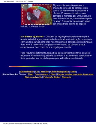 Curso de Fotografia: COMO USAR SUA CÂMARA
Algumas câmaras já possuem a
chamada correção de paralax e isto
consta do folheto que acompanha a
câmara. Em outros modelos, essa
correção é marcada por uma, duas, ou
mais linhas brancas, formando margens
no visor. O assunto, nesse caso, deve
ser enquadrado dentro do espaço
limitado por essas linhas.
c) Câmaras ajustáveis - Dispõem de regulagens independentes para
abertura do diafragma, velocidade do obturador e focalização do assunto.
Têm ainda recursos para fotos nas mais difíceis condições de iluminação.
Para isso, é necessário completo conhecimento da câmara e seus
componentes, bem como de sua regulagem correta.
Para regular corretamente, leia a bula que acompanha o filme, ou use o
fotômetro. As câmaras ajustáveis controlam a luz que deve sensibilizar o
filme, pela abertura do diafragma e pela velocidade do obturador.
| Apresentação | Luz | Assunto | Câmara fotográfica | Filme |
| Como Usar Sua Câmara | Flash | Como colocar o filme | Regras simples para obter boas fotos
| Sistema Advantix | Fotografia Digital | Glossário |
file:///C|/Downloads/netants/curso/tecomousar.htm (4 de 4)13/4/2004 18:13:45
 