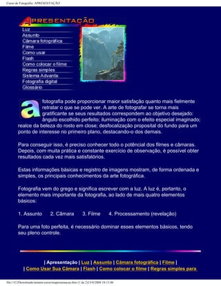 Curso de Fotografia: APRESENTAÇÃO
fotografia pode proporcionar maior satisfação quanto mais fielmente
retratar o que se pode ver. A arte de fotografar se torna mais
gratificante se seus resultados correspondem ao objetivo desejado:
ângulo escolhido perfeito; iluminação com o efeito especial imaginado;
realce da beleza do rosto em close; desfocalização proposital do fundo para um
ponto de interesse no primeiro plano, destacando-o dos demais.
Para conseguir isso, é preciso conhecer todo o potêncial dos filmes e câmaras.
Depois, com muita prática e constante exercício de observação, é possível obter
resultados cada vez mais satisfatórios.
Estas informações básicas e registro de imagens mostram, de forma ordenada e
simples, os principais conhecimentos da arte fotográfica.
Fotografia vem do grego e significa escrever com a luz. A luz é, portanto, o
elemento mais importante da fotografia, ao lado de mais quatro elementos
básicos:
1. Assunto 2. Câmara 3. Filme 4. Processamento (revelação)
Para uma foto perfeita, é necessário dominar esses elementos básicos, tendo
seu pleno controle.
| Apresentação | Luz | Assunto | Câmara fotográfica | Filme |
| Como Usar Sua Câmara | Flash | Como colocar o filme | Regras simples para
file:///C|/Downloads/netants/curso/teapresentacao.htm (1 de 2)13/4/2004 18:13:46
 