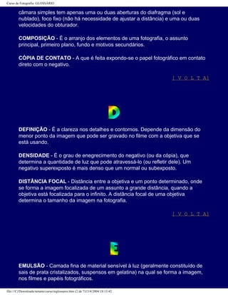 Curso de Fotografia: GLOSSÁRIO
câmara simples tem apenas uma ou duas aberturas do diafragma (sol e
nublado), foco fixo (não há necessidade de ajustar a distância) e uma ou duas
velocidades do obturador.
COMPOSIÇÃO - É o arranjo dos elementos de uma fotografia, o assunto
principal, primeiro plano, fundo e motivos secundários.
CÓPIA DE CONTATO - A que é feita expondo-se o papel fotográfico em contato
direto com o negativo.
[ V O L T A]
DEFINIÇÃO - É a clareza nos detalhes e contornos. Depende da dimensão do
menor ponto da imagem que pode ser gravado no filme com a objetiva que se
está usando.
DENSIDADE - É o grau de enegrecimento do negativo (ou da cópia), que
determina a quantidade de luz que pode atravessá-lo (ou refletir dele). Um
negativo superexposto é mais denso que um normal ou subexposto.
DISTÂNCIA FOCAL - Distância entre a objetiva e um ponto determinado, onde
se forma a imagem focalizada de um assunto a grande distância, quando a
objetiva está focalizada para o infinito. A distância focal de uma objetiva
determina o tamanho da imagem na fotografia.
[ V O L T A]
EMULSÃO - Camada fina de material sensível à luz (geralmente constituído de
sais de prata cristalizados, suspensos em gelatina) na qual se forma a imagem,
nos filmes e papéis fotográficos.
file:///C|/Downloads/netants/curso/teglossario.htm (2 de 7)13/4/2004 18:13:42
 