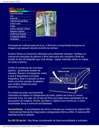 Curso de Fotografia: FILME
Composto de material sensível à luz, o filme tem a propriedade de gravar as
imagens que passam através da lente da câmara.
Existem filmes em tamanhos diferentes para diferentes câmaras. Verifique no
manual de instruções da câmara o filme certo para ela e escolha o filme em
função do tipo de fotografia que você deseja - cópias coloridas, slides ou cópias
em preto e branco.
O filme é constituído de uma base
plástica - geralmente acetato de
celulose, flexível e transparente, sobre
a qual é depositada a emulsão
fotográfica. Esta é colocada no filme
sobre uma fina camada de gelatina
que contém cristais de prata,
sensíveis à luz.
Os cristais de prata, quimicamente
chamados de haletos ou halogenetos de prata, podem ser mais ou menos
sensíveis à luz. Ou seja, há um tipo de filme que exige maior quantidade de luz
para gravar as imagens. Outros, permitem o registro com menos luz. A essa
propriedade dá-se o nome de sensibilidade.
Sensibilidade - A sensibilidade dos filme é indicada por números do sistema ISO
- International Standards Organization (antigamente ASA ou DIN). O sistema DIN
(alemão) ainda é utilizado.
De ISO 25 até 64 - São filmes considerados de baixa sensibilidade e indicados
file:///C|/Downloads/netants/curso/tefilme.htm (1 de 2)13/4/2004 18:13:47
 