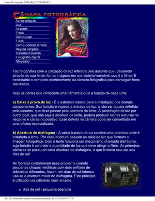 Curso de Fotografia: CÂMARA FOTOGRÁFICA
Faz fotografias com a utilização da luz refletida pelo assunto que, passando
através de sua lente, forma imagens em um material sensível, que é o filme. É
necessário o completo conhecimento da câmara fotográfica para conseguir bons
resultados.
Veja as partes que compõem uma câmara e qual a função de cada uma.
a) Caixa à prova de luz - É a estrutura básica para a instalação dos demais
componentes. Sua função é impedir a entrada de luz, a não ser aquela refletida
pelo assunto, que deve passar pela abertura da lente. A penetração de luz por
outro local, que não seja a abertura da lente, poderá produzir estrias escuras no
negativo e claras no positivo. Esse defeito na câmara pode ser consertado em
uma oficina especializada.
b) Abertura do diafragma - A caixa à prova de luz contém uma abertura onde é
instalada a lente. Por essa abertura passam os raios de luz que formam a
imagem fotográfica. Com a lente funciona um mecanismo chamado diafragma,
cuja função é controlar a quantidade de luz que deve atingir o filme. As primeiras
câmaras só possuíam uma abertura de diafragma, o que limitava seu uso aos
dias de sol.
As fábricas contornaram esse problema usando
pequenas chapas metálicas com dois orifícios de
diâmetros diferentes. Assim, em dias de sol intenso,
usa-se a abertura maior do diafragma. Este princípio
é utilizado nas câmaras mais simples.
q dias de sol - pequena abertura
file:///C|/Downloads/netants/curso/tecamara.htm (1 de 3)13/4/2004 18:13:47
 