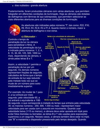 Curso de Fotografia: CÂMARA FOTOGRÁFICA
q dias nublados - grande abertura
Posteriormente, foram produzidas câmaras com várias aberturas, que permitem
fotografar em diferentes condições de iluminação. Hoje as câmaras são dotadas
de diafragmas com lâminas de aço sobrepostas, que permitem selecionar as
mais diferentes aberturas para as diversas condições de iluminação.
As aberturas são indicadas pelos números "f", tais como: f/22; f/16;
f/8; f/5.6; f/4; f/2.8; f/2 e f/1.4. Quanto menor o número, maior a
abertura do diafragma e vice-versa.
c) Obturador -
Controla o tempo de
penetração da luz na câmara
para sensibilizar o filme. A
velocidade de penetração da luz
é indicada pelos números: 1, 2, 4,
8, 15, 30, 60, 125, 500, 1000 ou
mais, dependendo da câmara, e
ainda pelas letras B e T.
Assim, a velocidade 1 permite a
penetração de luz por um
segundo. Os demais números
representam frações de segundo,
calculados de forma que o tempo
de entrada de luz seja reduzido
pela metade toda vez que se
mude de um número para outro
imediatamente superior.
Por exemplo: Ao mudar de 1 para
2, a luz entrará por meio
segundo; pela velocidade 60, a
luz entrará o equivalente a 1/60
de segundo, o que corresponde à metade do tempo que entraria pela velocidade
30; os maiores números - 250, 500, 1.000 ou mais - representam maior
velocidade para ser usada com o assunto em movimento. Quando usar
velocidade baixa (1/15 ou menos), a câmara deve estar apoiada em tripé para
evitar fotos tremidas ou borradas; as letras B e T são usadas para exposições
superiores a um segundo. Nesses casos, a câmara também deve estar no tripé;
use "B" e mantenha o disparador pressionado pelo tempo desejado. Quando
file:///C|/Downloads/netants/curso/tecamara.htm (2 de 3)13/4/2004 18:13:47
 
