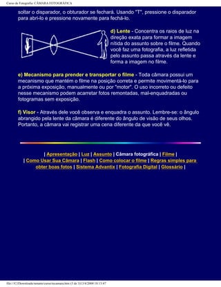 Curso de Fotografia: CÂMARA FOTOGRÁFICA
soltar o disparador, o obturador se fechará. Usando "T", pressione o disparador
para abri-lo e pressione novamente para fechá-lo.
d) Lente - Concentra os raios de luz na
direção exata para formar a imagem
nítida do assunto sobre o filme. Quando
você faz uma fotografia, a luz refletida
pelo assunto passa através da lente e
forma a imagem no filme.
e) Mecanismo para prender e transportar o filme - Toda câmara possui um
mecanismo que mantém o filme na posição correta e permite movimentá-lo para
a próxima exposição, manualmente ou por "motor". O uso incorreto ou defeito
nesse mecanismo podem acarretar fotos remontadas, mal-enquadradas ou
fotogramas sem exposição.
f) Visor - Através dele você observa e enquadra o assunto. Lembre-se: o ângulo
abrangido pela lente da câmara é diferente do ângulo de visão de seus olhos.
Portanto, a câmara vai registrar uma cena diferente da que você vê.
| Apresentação | Luz | Assunto | Câmara fotográfica | Filme |
| Como Usar Sua Câmara | Flash | Como colocar o filme | Regras simples para
obter boas fotos | Sistema Advantix | Fotografia Digital | Glossário |
file:///C|/Downloads/netants/curso/tecamara.htm (3 de 3)13/4/2004 18:13:47
 