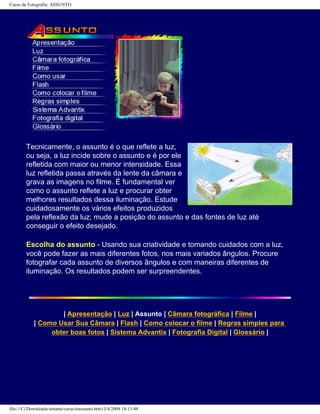 Curso de Fotografia: ASSUNTO
Tecnicamente, o assunto é o que reflete a luz,
ou seja, a luz incide sobre o assunto e é por ele
refletida com maior ou menor intensidade. Essa
luz refletida passa através da lente da câmara e
grava as imagens no filme. É fundamental ver
como o assunto reflete a luz e procurar obter
melhores resultados dessa iluminação. Estude
cuidadosamente os vários efeitos produzidos
pela reflexão da luz; mude a posição do assunto e das fontes de luz até
conseguir o efeito desejado.
Escolha do assunto - Usando sua criatividade e tomando cuidados com a luz,
você pode fazer as mais diferentes fotos, nos mais variados ângulos. Procure
fotografar cada assunto de diversos ângulos e com maneiras diferentes de
iluminação. Os resultados podem ser surpreendentes.
| Apresentação | Luz | Assunto | Câmara fotográfica | Filme |
| Como Usar Sua Câmara | Flash | Como colocar o filme | Regras simples para
obter boas fotos | Sistema Advantix | Fotografia Digital | Glossário |
file:///C|/Downloads/netants/curso/teassunto.htm13/4/2004 18:13:48
 
