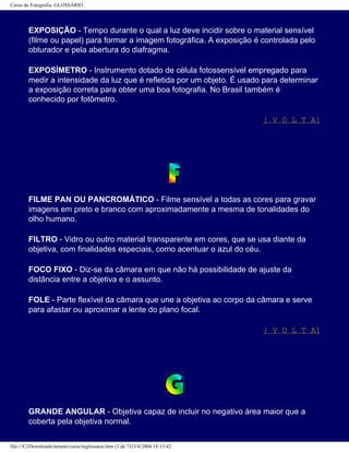 Curso de Fotografia: GLOSSÁRIO
EXPOSIÇÃO - Tempo durante o qual a luz deve incidir sobre o material sensível
(filme ou papel) para formar a imagem fotográfica. A exposição é controlada pelo
obturador e pela abertura do diafragma.
EXPOSÍMETRO - Instrumento dotado de célula fotossensível empregado para
medir a intensidade da luz que é refletida por um objeto. É usado para determinar
a exposição correta para obter uma boa fotografia. No Brasil também é
conhecido por fotômetro.
[ V O L T A]
FILME PAN OU PANCROMÁTICO - Filme sensível a todas as cores para gravar
imagens em preto e branco com aproximadamente a mesma de tonalidades do
olho humano.
FILTRO - Vidro ou outro material transparente em cores, que se usa diante da
objetiva, com finalidades especiais, como acentuar o azul do céu.
FOCO FIXO - Diz-se da câmara em que não há possibilidade de ajuste da
distância entre a objetiva e o assunto.
FOLE - Parte flexível da câmara que une a objetiva ao corpo da câmara e serve
para afastar ou aproximar a lente do plano focal.
[ V O L T A]
GRANDE ANGULAR - Objetiva capaz de incluir no negativo área maior que a
coberta pela objetiva normal.
file:///C|/Downloads/netants/curso/teglossario.htm (3 de 7)13/4/2004 18:13:42
 