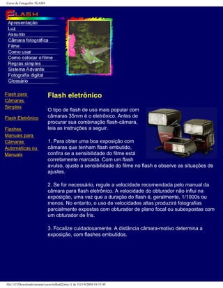 Curso de Fotografia: FLASH
Flash para
Câmaras
Simples
Flash Eletrônico
Flashes
Manuais para
Câmaras
Automáticas ou
Manuais
Flash eletrônico
O tipo de flash de uso mais popular com
câmaras 35mm é o eletrônico. Antes de
procurar sua combinação flash-câmara,
leia as instruções a seguir.
1. Para obter uma boa exposição com
câmaras que tenham flash embutido,
confira se a sensibilidade do filme está
corretamente marcada. Com um flash
avulso, ajuste a sensibilidade do filme no flash e observe as situações de
ajustes.
2. Se for necessário, regule a velocidade recomendada pelo manual da
câmara para flash eletrônico. A velocidade do obturador não influi na
exposição, uma vez que a duração do flash é, geralmente, 1/1000s ou
menos. No entanto, o uso de velocidades altas produzirá fotografias
parcialmente expostas com obturador de plano focal ou subexpostas com
um obturador de Íris.
3. Focalize cuidadosamente. A distância câmara-motivo determina a
exposição, com flashes embutidos.
file:///C|/Downloads/netants/curso/teflash2.htm (1 de 3)13/4/2004 18:13:49
 
